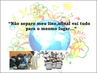 “Não separo meu lixo,afinal vai tudo
para o mesmo lugar...”
 