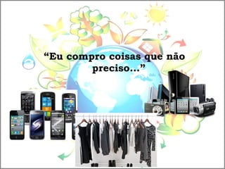 “Eu compro coisas que não
preciso...”
 