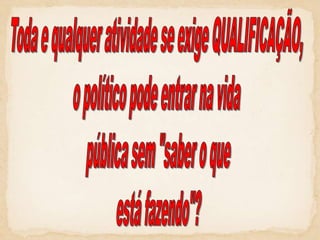 Toda e qualquer atividade se exige QUALIFICAÇÃO, o político pode entrar na vida pública sem "saber o queestá fazendo"?