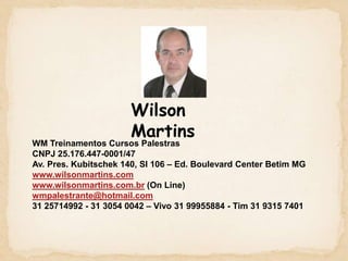 Wilson MartinsWM Treinamentos Cursos PalestrasCNPJ 25.176.447-0001/47Av. Pres. Kubitschek 140, Sl 106 – Ed. Boulevard Center Betim MGwww.wilsonmartins.comwww.wilsonmartins.com.br (On Line)wmpalestrante@hotmail.com31 25714992 - 31 3054 0042 – Vivo 31 99955884 - Tim 31 9315 7401