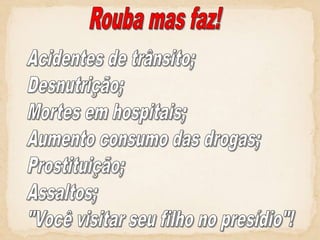 Rouba mas faz!Acidentes de trânsito;Desnutrição;Mortes em hospitais;Aumento consumo das drogas;Prostituição;Assaltos;"Você visitar seu filho no presídio"!