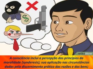 A consciência inclui a percepção dos princípios da
moralidade (synderesis); sua aplicação nas circunstâncias
dadas pelo discernimento prático das razões e dos bens;
 