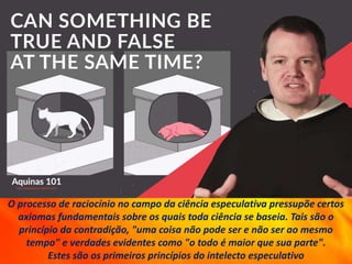 O processo de raciocínio no campo da ciência especulativa pressupõe certos
axiomas fundamentais sobre os quais toda ciência se baseia. Tais são o
princípio da contradição, "uma coisa não pode ser e não ser ao mesmo
tempo" e verdades evidentes como "o todo é maior que sua parte".
Estes são os primeiros princípios do intelecto especulativo
 