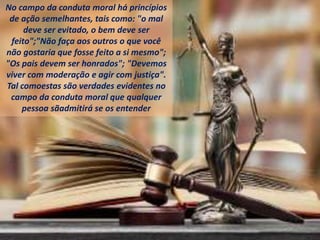 No campo da conduta moral há princípios
de ação semelhantes, tais como: "o mal
deve ser evitado, o bem deve ser
feito";"Não faça aos outros o que você
não gostaria que fosse feito a si mesmo";
"Os pais devem ser honrados"; "Devemos
viver com moderação e agir com justiça".
Tal comoestas são verdades evidentes no
campo da conduta moral que qualquer
pessoa sãadmitirá se os entender
 