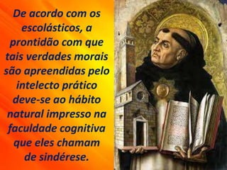 De acordo com os
escolásticos, a
prontidão com que
tais verdades morais
são apreendidas pelo
intelecto prático
deve-se ao hábito
natural impresso na
faculdade cognitiva
que eles chamam
de sindérese.
 