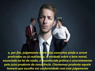 e, por fim, julgamento sobre atos concretos ainda a serem
praticados ou já realizados. A verdade sobre o bem moral,
enunciada na lei da razão, é reconhecida prática e concretamente
pelo juízo prudente da consciência. Chamamos prudente aquele
homem que escolhe em conformidade com este julgamento
 