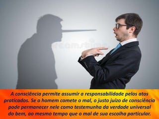 A consciência permite assumir a responsabilidade pelos atos
praticados. Se o homem comete o mal, o justo juízo de consciência
pode permanecer nele como testemunha da verdade universal
do bem, ao mesmo tempo que o mal de sua escolha particular.
 