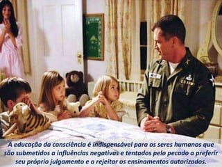A educação da consciência é indispensável para os seres humanos que
são submetidos a influências negativas e tentados pelo pecado a preferir
seu próprio julgamento e a rejeitar os ensinamentos autorizados.
 