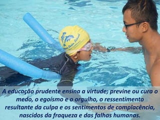 A educação prudente ensina a virtude; previne ou cura o
medo, o egoísmo e o orgulho, o ressentimento
resultante da culpa e os sentimentos de complacência,
nascidos da fraqueza e das falhas humanas.
 