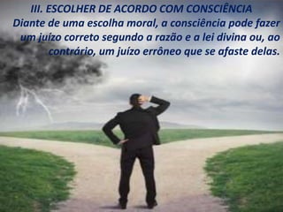 III. ESCOLHER DE ACORDO COM CONSCIÊNCIA
Diante de uma escolha moral, a consciência pode fazer
um juízo correto segundo a razão e a lei divina ou, ao
contrário, um juízo errôneo que se afaste delas.
 