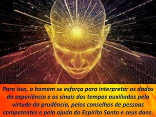 Para isso, o homem se esforça para interpretar os dados
da experiência e os sinais dos tempos auxiliados pela
virtude da prudência, pelos conselhos de pessoas
competentes e pela ajuda do Espírito Santo e seus dons.
 