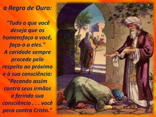 a Regra de Ouro:
"Tudo o que você
deseja que os
homensfaça a você,
faça-o a eles."
A caridade sempre
procede pelo
respeito ao próximo
e à sua consciência:
"Pecando assim
contra seus irmãos
e ferindo sua
consciência . . . você
peca contra Cristo."
 
