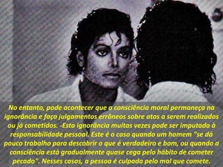 No entanto, pode acontecer que a consciência moral permaneça na
ignorância e faça julgamentos errôneos sobre atos a serem realizados
ou já cometidos. -Esta ignorância muitas vezes pode ser imputada à
responsabilidade pessoal. Este é o caso quando um homem "se dá
pouco trabalho para descobrir o que é verdadeiro e bom, ou quando a
consciência está gradualmente quase cega pelo hábito de cometer
pecado". Nesses casos, a pessoa é culpada pelo mal que comete.
 