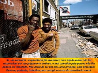 Se - ao contrário - a ignorância for invencível, ou o sujeito moral não for
responsável por seu julgamento errôneo, o mal cometido pela pessoa não lhe
poderá ser imputado. Não deixa de ser um mal, uma privação, uma desordem.
Deve-se, portanto, trabalhar para corrigir os erros da consciência moral.
 