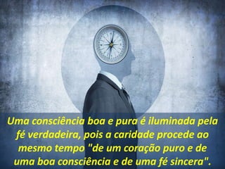 Uma consciência boa e pura é iluminada pela
fé verdadeira, pois a caridade procede ao
mesmo tempo "de um coração puro e de
uma boa consciência e de uma fé sincera".
 