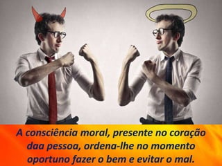 A consciência moral, presente no coração
daa pessoa, ordena-lhe no momento
oportuno fazer o bem e evitar o mal.
 