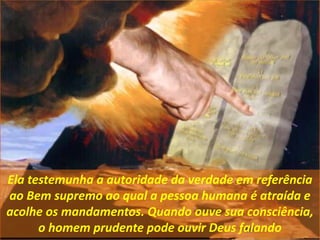 Ela testemunha a autoridade da verdade em referência
ao Bem supremo ao qual a pessoa humana é atraída e
acolhe os mandamentos. Quando ouve sua consciência,
o homem prudente pode ouvir Deus falando
 