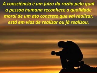 A consciência é um juízo da razão pelo qual
a pessoa humana reconhece a qualidade
moral de um ato concreto que vai realizar,
está em vias de realizar ou já realizou.
 