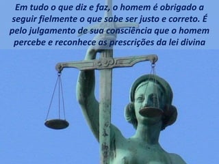 Em tudo o que diz e faz, o homem é obrigado a
seguir fielmente o que sabe ser justo e correto. É
pelo julgamento de sua consciência que o homem
percebe e reconhece as prescrições da lei divina
 