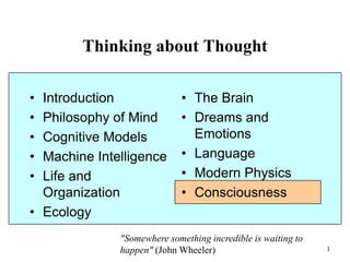 1
Thinking about Thought
• Introduction
• Philosophy of Mind
• Cognitive Models
• Machine Intelligence
• Life and
Organization
• Ecology
• The Brain
• Dreams and
Emotions
• Language
• Modern Physics
• Consciousness
"Somewhere something incredible is waiting to
happen" (John Wheeler)
 