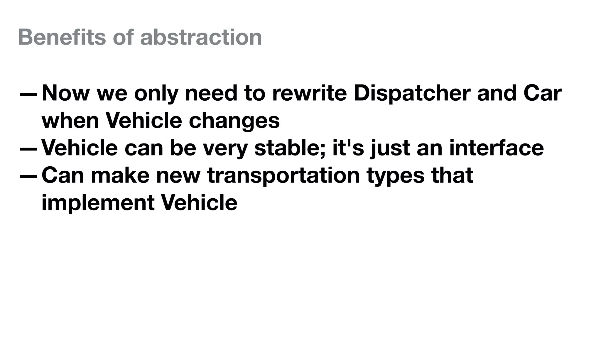Beneﬁts of abstraction
—Now we only need to rewrite Dispatcher and Car
when Vehicle changes
—Vehicle can be very stable; it's just an interface
—Can make new transportation types that
implement Vehicle
 