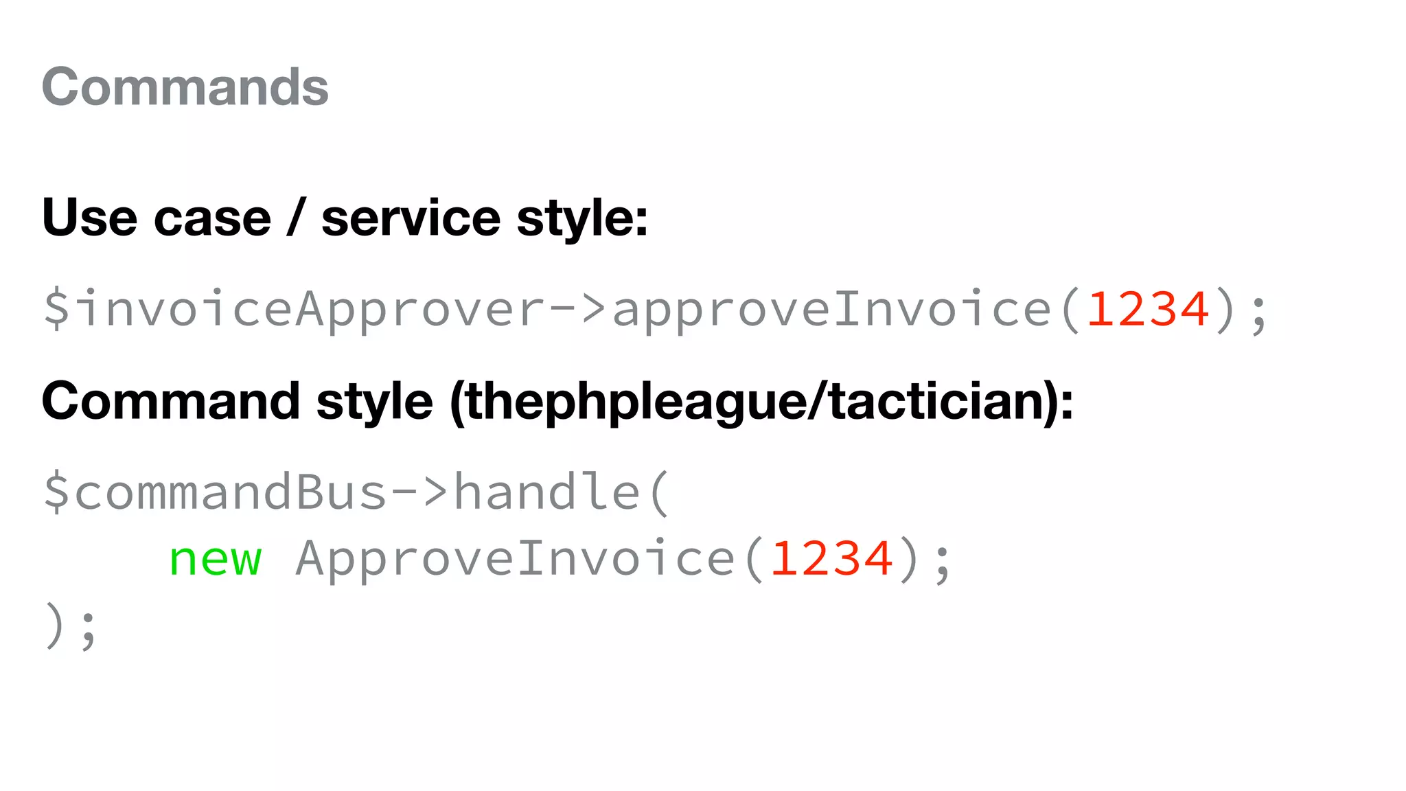 Commands
Use case / service style:
$invoiceApprover->approveInvoice(1234);
Command style (thephpleague/tactician):
$commandBus->handle(
new ApproveInvoice(1234);
);
 