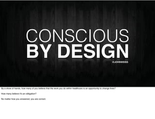 CONSCIOUS
                        BY DESIGN                                                                                @JOHNWEISS




By a show of hands, how many of you believe that the work you do within healthcare is an opportunity to change lives?

How many believe it's an obligation?

No matter how you answered, you are correct.
 
