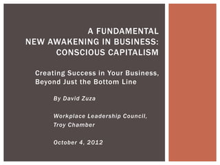 Creating Success in Your Business,
Beyond Just the Bottom Line
A FUNDAMENTAL
NEW AWAKENING IN BUSINESS:
CONSCIOUS CAPITALISM
By David Zuza
Workplace Leadership Council,
Troy Chamber
October 4, 2012
 