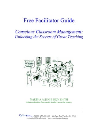 Free Facilitator Guide
Conscious Classroom Management:
Unlocking the Secrets of Great Teaching
Martha Allen & Rick Smith
with contributions from mentor teachers across the country
© 2006 415-456-9190 21 Crest Road Fairfax, CA 94930
ricksmith2001@yahoo.com www.consciousteaching.com
1
 