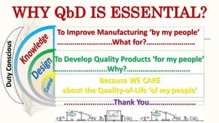 WHY QbD IS ESSENTIAL?
To Improve Manufacturing ‘by my people’
……………………....What for?….…………………
To Develop Quality Products ‘for my people’
…….....………......Why?………….……………....
Because WE CARE
about the Quality-of-Life ‘of my people’
.......................Thank You……………………
DutyConscious
 