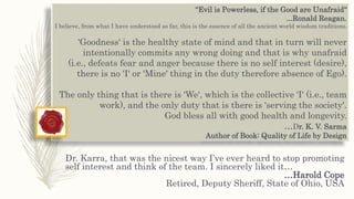 "Evil is Powerless, if the Good are Unafraid“
...Ronald Reagan.
I believe, from what I have understood so far, this is the essence of all the ancient world wisdom traditions.
'Goodness' is the healthy state of mind and that in turn will never
intentionally commits any wrong doing and that is why unafraid
(i.e., defeats fear and anger because there is no self interest (desire),
there is no 'I' or 'Mine' thing in the duty therefore absence of Ego).
The only thing that is there is 'We‘, which is the collective 'I' (i.e., team
work), and the only duty that is there is 'serving the society'.
God bless all with good health and longevity.
…Dr. K. V. Sarma
Author of Book: Quality of Life by Design
Dr. Karra, that was the nicest way I’ve ever heard to stop promoting
self interest and think of the team. I sincerely liked it…
…Harold Cope
Retired, Deputy Sheriff, State of Ohio, USA
 