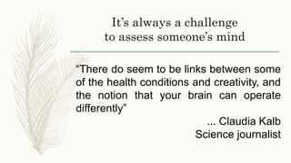 It’s always a challenge
to assess someone’s mind
“There do seem to be links between some
of the health conditions and creativity, and
the notion that your brain can operate
differently”
... Claudia Kalb
Science journalist
 