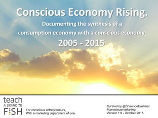 Conscious	
  Economy	
  Rising.	
  	
  
Documen1ng	
  the	
  synthesis	
  of	
  a	
  	
  
consump1on	
  economy	
  with	
  a	
  conscious	
  economy.	
  
	
  
	
  
2005	
  -­‐	
  2015	
  
For conscious entrepreneurs,
With a marketing department of one.
Curated by @ShannonEastman
#consciousmarketing
Version 1.0 - October 2015
 
