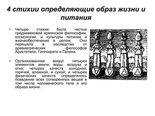 4 стихии определяющие образ жизни и
питания
• Четыре стихии были частью
средневековой армянской философии,
космологии, и культуры питания и
жизнеобеспечения в целом. Оно
перешело в наследство от
древнегреческих философов
Аристотеля, Гиппократа и Галена.
• Организованная вокруг четырех
элементов земли, воды, воздуха и
огня; четырех качеств холодной,
горячей, влажной, и сухой; и четырех
физических качеств определялось
поведение всех сотворенных вещей в
том числе человеческого тела и его
образа жизни.
 