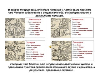 Говорили что Болезнь это неправильное протекание чувств, а
правильные чувства прежде всего понимание вкусов и ароматов, и
результат - правильное питание.
В основе теории осмысленного питания у Армян было принято
что Человек заболевает в результате еды и выздоравливает в
результате питания.
 