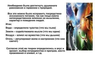 Необходимо было достигнуть душевного
равновесия и гармонии с природой.
Все это можно было исправить посредством
осознанного питания, так как пища имела
непосредственное влияние на мышление,
характер и поведение людей.
Итак:
Вода – определяла чувства (что мы пьем)
Земля – содействовала мысли (что мы едим)
Воздух – влиял на мужество (что мы дышим)
Огонь – регулировал волю и настроение (что нам
светит)
Согласно этой же теории определялись и вкус и
аромат, выбор ингредиентов и приправ, место
проживания и климат, и т.д.
 
