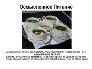Осмысленное Питание
Самая важная деталь всей системы культуры питания любого этноса - это
осмысленное питание.
Если мы внимательно посмотрим на трапезу армян, то увидим, как прием
пищи больше зависел от осмысленного принятия пищи, чем от самой пищи.
 