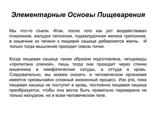 Элементарные Основы Пищеварения
Мы что-то съели. Итак, после того как рот воздействовал
птиалином, желудок пепсином, поджелудочная железа трипсином,
в кишечник из печени к пищевой кашице добавляется желчь. И
только тогда мышление проходит сквозь почки.
Когда пищевая кашица таким образом подготовлена, четырежды
«пропитана слюной», лишь тогда она проходит через стенки
кишечника в лимфатические сосуды, а оттуда в кровь.
Следовательно, мы можем сказать: в человеческом организме
имеется чрезвычайно сложный жизненный процесс. Изо рта, пока
пищевая кашица не поступит в кровь, постоянно пищевая кашица
преобразуется, чтобы она могла быть правильно переварена не
только желудком, но и всем человеческом теле.
 