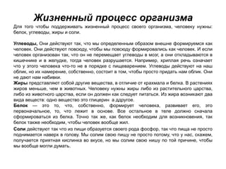 Жизненный процесс организма
Для того чтобы поддерживать жизненный процесс своего организма, человеку нужны:
белок, углеводы, жиры и соли.
Углеводы, Они действуют так, что мы определенным образом внешне формируемся как
человек. Они действуют повсюду, чтобы мы повсюду формировались как человек. И если
человек организован так, что он не перемещает углеводы в мозг, а они откладываются в
кишечнике и в желудке, тогда человек разрушается. Например, хриплая речь означает
что у этого человека что-то не в порядке с пищеварением. Углеводы действуют на наш
облик, но их намерение, собственно, состоит в том, чтобы просто придать нам облик. Они
не дают нам набивки.
Жиры представляют собой другие вещества, в отличие от крахмала и белка. В растениях
жиров меньше, чем в животных. Человеку нужны жиры либо из растительного царства,
либо из животного царства, если он должен как следует питаться. Из жира возникают два
вида веществ: одно вещество это глицерин а ддругое.
Белок — это то, что, собственно, формирует человека, развивает его, это
первоначальное, то, что лежит в основе. Все остальное в теле должно сначала
сформироваться из белка. Точно так же, как белок необходим для возникновения, так
белок также необходим, чтобы человек вообще жил.
Соли действуют так что из пищи образуется своего рода фосфор, так что пища не просто
поднимается наверх в голову. Мы солим свою пищу не просто потому, что у нас, скажем,
получается приятная кислинка во вкусе, но мы солим свою нишу по той причине, чтобы
мы вообще могли думать.
 