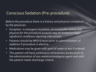 Conscious Sedation (Pre-procedure)
Before the procedure there is a history and physical completed
by the physician.
 Exception: in emergent situations, an acceptable history and
   physical for the procedural purpose may be limited to major
   significant conditions requiring intervention
 Patients should be NPO 6 hours prior to administration of
   sedation if procedure is elective
 Medications may be given with 30ml of water or less if ordered
 The patient will have continuous intravenous access prior to
   the administration of any sedation/analgesia agent and until
   the patient meets discharge criteria
 