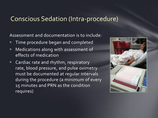Conscious Sedation (Intra-procedure)

Assessment and documentation is to include:
 Time procedure began and completed
 Medications along with assessment of
  effects of medication
 Cardiac rate and rhythm, respiratory
  rate, blood pressure, and pulse oximetry
  must be documented at regular intervals
  during the procedure (a minimum of every
  15 minutes and PRN as the condition
  requires)
 