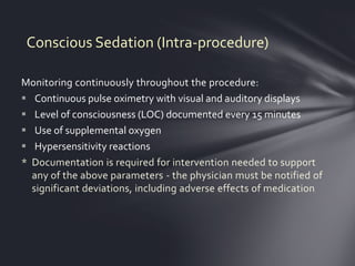 Conscious Sedation (Intra-procedure)

Monitoring continuously throughout the procedure:
 Continuous pulse oximetry with visual and auditory displays
 Level of consciousness (LOC) documented every 15 minutes
 Use of supplemental oxygen
 Hypersensitivity reactions
* Documentation is required for intervention needed to support
  any of the above parameters - the physician must be notified of
  significant deviations, including adverse effects of medication
 
