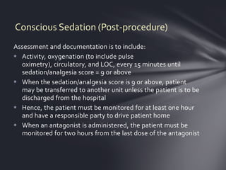 Conscious Sedation (Post-procedure)
Assessment and documentation is to include:
 Activity, oxygenation (to include pulse
  oximetry), circulatory, and LOC, every 15 minutes until
  sedation/analgesia score = 9 or above
 When the sedation/analgesia score is 9 or above, patient
  may be transferred to another unit unless the patient is to be
  discharged from the hospital
 Hence, the patient must be monitored for at least one hour
  and have a responsible party to drive patient home
 When an antagonist is administered, the patient must be
  monitored for two hours from the last dose of the antagonist
 