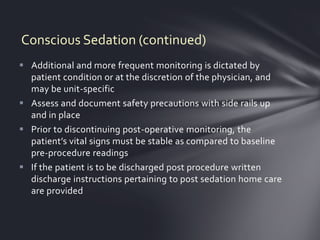 Conscious Sedation (continued)
 Additional and more frequent monitoring is dictated by
  patient condition or at the discretion of the physician, and
  may be unit-specific
 Assess and document safety precautions with side rails up
  and in place
 Prior to discontinuing post-operative monitoring, the
  patient’s vital signs must be stable as compared to baseline
  pre-procedure readings
 If the patient is to be discharged post procedure written
  discharge instructions pertaining to post sedation home care
  are provided
 