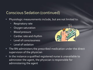 Conscious Sedation (continued)
 Physiologic measurements include, but are not limited to:
   • Respiratory rate
   • Oxygen saturation
   • Blood pressure
   • Cardiac rate and rhythm
   • Level of consciousness
   • Level of sedation
 The RN administers the prescribed medication under the direct
  supervision of the physician
 In the instance a qualified registered nurse is unavailable to
  administer the agent, the physician is responsible for
  administering the agent
 