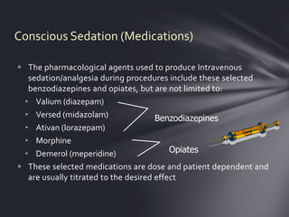 Conscious Sedation (Medications)

 The pharmacological agents used to produce Intravenous
   sedation/analgesia during procedures include these selected
   benzodiazepines and opiates, but are not limited to:
  • Valium (diazepam)
  • Versed (midazolam)                 Benzodiazepines
  • Ativan (lorazepam)
  • Morphine
  • Demerol (meperidine)                   Opiates
 These selected medications are dose and patient dependent and
   are usually titrated to the desired effect
 