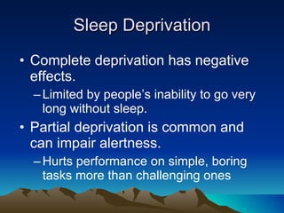 Sleep Deprivation Complete deprivation has negative effects. Limited by people’s inability to go very long without sleep. Partial deprivation is common and can impair alertness. Hurts performance on simple, boring tasks more than challenging ones 