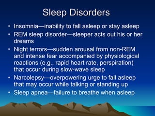 Sleep Disorders Insomnia—inability to fall asleep or stay asleep REM sleep disorder—sleeper acts out his or her dreams Night terrors—sudden arousal from non-REM and intense fear accompanied by physiological reactions (e.g., rapid heart rate, perspiration) that occur during slow-wave sleep Narcolepsy—overpowering urge to fall asleep that may occur while talking or standing up Sleep apnea—failure to breathe when asleep 