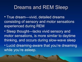 Dreams and REM Sleep True dream—vivid, detailed dreams consisting of sensory and motor sensations experienced during REM  Sleep thought—lacks vivid sensory and motor sensations, is more similar to daytime thinking, and occurs during slow-wave sleep  Lucid dreaming-aware that you’re dreaming while you’re asleep. 