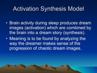 Activation Synthesis Model Brain activity during sleep produces dream images (activation) which are combined by the brain into a dream story (synthesis). Meaning is to be found by analyzing the way the dreamer makes sense of the progression of chaotic dream images. 